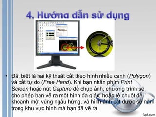 • Đặt biệt là hai kỹ thuật cắt theo hình nhiều cạnh (Polygon) 
và cắt tự do (Free Hand). Khi bạn nhấn phím Print 
Screen hoặc nút Capture để chụp ảnh, chương trình sẽ 
cho phép bạn vẽ ra một hình đa giác, hoặc rê chuột để 
khoanh một vùng ngẫu hứng, và hình ảnh cắt được sẽ nằm 
trong khu vực hình mà bạn đã vẽ ra. 
 