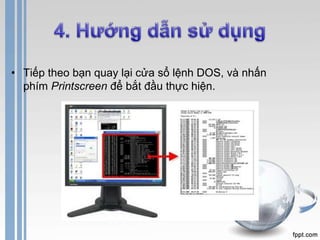 • Tiếp theo bạn quay lại cửa sổ lệnh DOS, và nhấn 
phím Printscreen để bắt đầu thực hiện. 
 