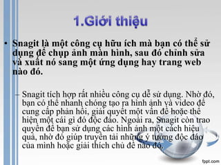 • Snagit là một công cụ hữu ích mà bạn có thể sử 
dụng để chụp ảnh màn hình, sau đó chỉnh sửa 
và xuất nó sang một ứng dụng hay trang web 
nào đó. 
– Snagit tích hợp rất nhiều công cụ dễ sử dụng. Nhờ đó, 
bạn có thể nhanh chóng tạo ra hình ảnh và video để 
cung cấp phản hồi, giải quyết một vấn đề hoặc thể 
hiện một cái gì đó độc đáo. Ngoài ra, Snagit còn trao 
quyền để bạn sử dụng các hình ảnh một cách hiệu 
quả, nhờ đó giúp truyền tải những ý tưởng độc đáo 
của mình hoặc giải thích chủ đề nào đó. 
 