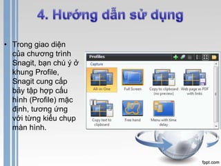 • Trong giao diện 
của chương trình 
Snagit, bạn chú ý ở 
khung Profile, 
Snagit cung cấp 
bảy tập hợp cấu 
hình (Profile) mặc 
định, tương ứng 
với từng kiểu chụp 
màn hình. 
 