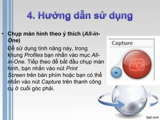 • Chụp màn hình theo ý thích (All-in- 
One) 
Để sử dụng tính năng này, trong 
khung Profiles bạn nhấn vào mục All-in- 
One. Tiếp theo để bắt đầu chụp màn 
hình, bạn nhấn vào nút Print 
Screen trên bàn phím hoặc bạn có thể 
nhấn vào nút Capture trên thanh công 
cụ ở cuối góc phải. 
 