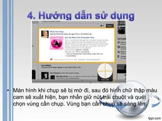 • Màn hình khi chụp sẽ bị mờ đi, sau đó hình chữ thập màu 
cam sẽ xuất hiện, bạn nhấn giữ nút trái chuột và quét 
chọn vùng cần chụp. Vùng bạn cần chụp sẽ sáng lên. 
 