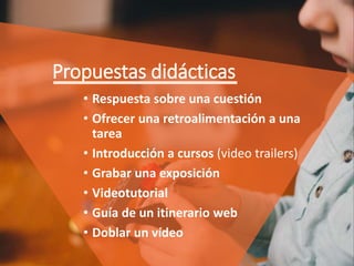 Propuestas didácticas
• Respuesta sobre una cuestión
• Ofrecer una retroalimentación a una
tarea
• Introducción a cursos (video trailers)
• Grabar una exposición
• Videotutorial
• Guía de un itinerario web
• Doblar un vídeo
 
