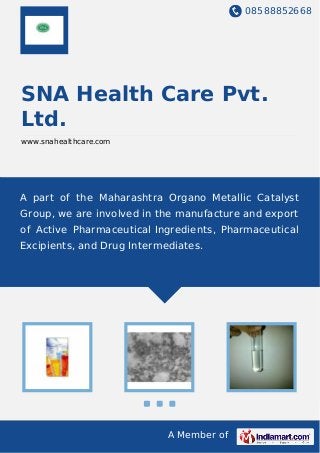 08588852668
A Member of
SNA Health Care Pvt.
Ltd.
www.snahealthcare.com
A part of the Maharashtra Organo Metallic Catalyst
Group, we are involved in the manufacture and export
of Active Pharmaceutical Ingredients, Pharmaceutical
Excipients, and Drug Intermediates.
 