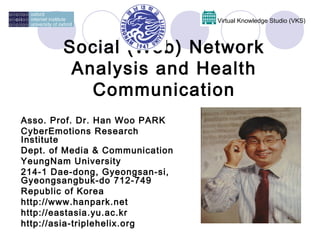 Virtual Knowledge Studio (VKS)



        Social (Web) Network
         Analysis and Health
           Communication
Asso. Prof. Dr. Han Woo PARK
CyberEmotions Research
Institute
Dept. of Media & Communication
YeungNam University
214-1 Dae-dong, Gyeongsan-si,
Gyeongsangbuk-do 712-749
Republic of Korea
http://www.hanpark.net
http://eastasia.yu.ac.kr
http://asia-triplehelix.org
 