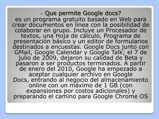    Que permite Google docs?
 es un programa gratuito basado en Web para
crear documentos en línea con la posibilidad de
 colaborar en grupo. Incluye un Procesador de
    textos, una Hoja de cálculo, Programa de
 presentación básico y un editor de formularios
destinados a encuestas. Google Docs junto con
 GMail, Google Calendar y Google Talk; el 7 de
   julio de 2009, dejaron su calidad de Beta y
  pasaron a ser productos terminados. A partir
   de enero del 2010, Google ha empezado a
       aceptar cualquier archivo en Google
Docs, entrando al negocio del almacenamiento
       online con un máximo de 1 GB (con
      expansiones por costos adicionales) y
preparando el camino para Google Chrome OS
 