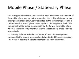 Mobile Phase / Stationary Phase
•Let us suppose that some substance has been introduced into the flow of
the mobile phase and led to the separation site. If this substance contains
a component that is only weakly attracted by the stationary phase and a
component that is strongly attracted by the stationary phase, the former
component will be pulled along quickly by the flow of the mobile phase
whereas the latter component will stick to the stationary phase and only
move slowly.
•In this way, differences in the properties of the various components
contained in the sample being analyzed give rise to differences in speed.
This makes it possible to separate components from each other.
10
 