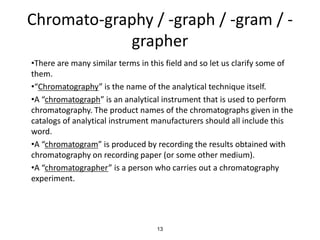 Chromato-graphy / -graph / -gram / -
grapher
•There are many similar terms in this field and so let us clarify some of
them.
•“Chromatography” is the name of the analytical technique itself.
•A “chromatograph” is an analytical instrument that is used to perform
chromatography. The product names of the chromatographs given in the
catalogs of analytical instrument manufacturers should all include this
word.
•A “chromatogram” is produced by recording the results obtained with
chromatography on recording paper (or some other medium).
•A “chromatographer” is a person who carries out a chromatography
experiment.
13
 