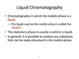 17
Liquid Chromatography
• Chromatography in which the mobile phase is a
liquid.
– The liquid used as the mobile phase is called the
“eluent”.
• The stationary phase is usually a solid or a liquid.
• In general, it is possible to analyze any substance
that can be stably dissolved in the mobile phase.
 