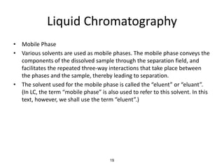 Liquid Chromatography
• Mobile Phase
• Various solvents are used as mobile phases. The mobile phase conveys the
components of the dissolved sample through the separation field, and
facilitates the repeated three-way interactions that take place between
the phases and the sample, thereby leading to separation.
• The solvent used for the mobile phase is called the “eluent” or “eluant”.
(In LC, the term “mobile phase” is also used to refer to this solvent. In this
text, however, we shall use the term “eluent”.)
19
 