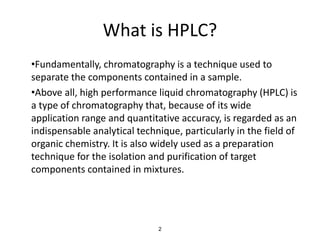 What is HPLC?
•Fundamentally, chromatography is a technique used to
separate the components contained in a sample.
•Above all, high performance liquid chromatography (HPLC) is
a type of chromatography that, because of its wide
application range and quantitative accuracy, is regarded as an
indispensable analytical technique, particularly in the field of
organic chemistry. It is also widely used as a preparation
technique for the isolation and purification of target
components contained in mixtures.
2
 
