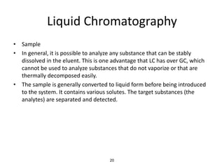 Liquid Chromatography
• Sample
• In general, it is possible to analyze any substance that can be stably
dissolved in the eluent. This is one advantage that LC has over GC, which
cannot be used to analyze substances that do not vaporize or that are
thermally decomposed easily.
• The sample is generally converted to liquid form before being introduced
to the system. It contains various solutes. The target substances (the
analytes) are separated and detected.
20
 