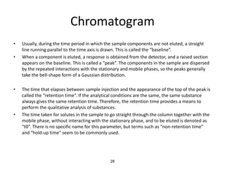 Chromatogram
• Usually, during the time period in which the sample components are not eluted, a straight
line running parallel to the time axis is drawn. This is called the “baseline”.
• When a component is eluted, a response is obtained from the detector, and a raised section
appears on the baseline. This is called a “peak”. The components in the sample are dispersed
by the repeated interactions with the stationary and mobile phases, so the peaks generally
take the bell-shape form of a Gaussian distribution.
• The time that elapses between sample injection and the appearance of the top of the peak is
called the “retention time”. If the analytical conditions are the same, the same substance
always gives the same retention time. Therefore, the retention time provides a means to
perform the qualitative analysis of substances.
• The time taken for solutes in the sample to go straight through the column together with the
mobile phase, without interacting with the stationary phase, and to be eluted is denoted as
“t0”. There is no specific name for this parameter, but terms such as “non-retention time”
and “hold-up time” seem to be commonly used.
28
 