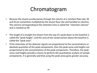 Chromatogram
• Because the eluent usually passes through the column at a constant flow rate, tR
and t0 are sometimes multiplied by the eluent flow rate and handled as volumes.
The volume corresponding to the retention time is called the “retention volume”
and is notated as VR.
• The length of a straight line drawn from the top of a peak down to the baseline is
called the “peak height”, and the area of the raised section above the baseline is
called the “peak area”.
• If the intensities of the detector signals are proportional to the concentrations or
absolute quantities of the peak components, then the peak areas and heights are
proportional to the concentrations of the peak components. Therefore, the peak
areas and heights provide a means to perform the quantitative analysis of sample
components. It is generally said that using the peak areas gives greater accuracy.
29
 