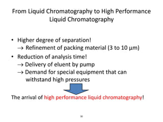 30
From Liquid Chromatography to High Performance
Liquid Chromatography
• Higher degree of separation!
 Refinement of packing material (3 to 10 µm)
• Reduction of analysis time!
 Delivery of eluent by pump
 Demand for special equipment that can
withstand high pressures
The arrival of high performance liquid chromatography!
 
