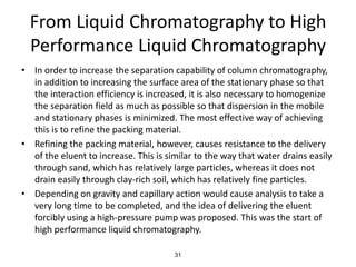 From Liquid Chromatography to High
Performance Liquid Chromatography
• In order to increase the separation capability of column chromatography,
in addition to increasing the surface area of the stationary phase so that
the interaction efficiency is increased, it is also necessary to homogenize
the separation field as much as possible so that dispersion in the mobile
and stationary phases is minimized. The most effective way of achieving
this is to refine the packing material.
• Refining the packing material, however, causes resistance to the delivery
of the eluent to increase. This is similar to the way that water drains easily
through sand, which has relatively large particles, whereas it does not
drain easily through clay-rich soil, which has relatively fine particles.
• Depending on gravity and capillary action would cause analysis to take a
very long time to be completed, and the idea of delivering the eluent
forcibly using a high-pressure pump was proposed. This was the start of
high performance liquid chromatography.
31
 
