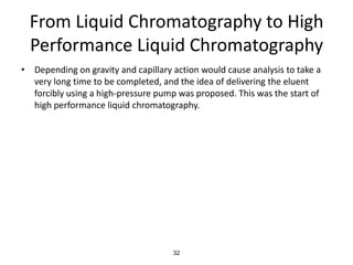 From Liquid Chromatography to High
Performance Liquid Chromatography
• Depending on gravity and capillary action would cause analysis to take a
very long time to be completed, and the idea of delivering the eluent
forcibly using a high-pressure pump was proposed. This was the start of
high performance liquid chromatography.
32
 