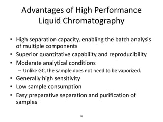 36
Advantages of High Performance
Liquid Chromatography
• High separation capacity, enabling the batch analysis
of multiple components
• Superior quantitative capability and reproducibility
• Moderate analytical conditions
– Unlike GC, the sample does not need to be vaporized.
• Generally high sensitivity
• Low sample consumption
• Easy preparative separation and purification of
samples
 