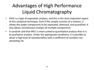 Advantages of High Performance
Liquid Chromatography
• HPLC is a type of separation analysis, and this is the most important aspect
of this analytical technique. Even if the sample consists of a mixture, it
allows the target components to be separated, detected, and quantified. It
also allows simultaneous analysis of multiple components.
• It could be said that HPLC is more suited to quantitative analysis than it is
to qualitative analysis. Under the appropriate conditions, it is possible to
attain a high level of reproducibility with a coefficient of variation not
exceeding 1%.
37
 