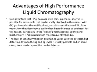 Advantages of High Performance
Liquid Chromatography
• One advantage that HPLC has over GC is that, in general, analysis is
possible for any sample that can be stably dissolved in the eluent. With
GC, gas is used as the mobile phase, so substances that are difficult to
vaporize or that decompose easily when heated cannot be analyzed. For
this reason, particularly in the fields of pharmaceutical science and
biochemistry, HPLC is used much more frequently than GC.
• The level of sensitivity that can be attained varies with the detector, but
detection down to the µg and pg levels is usually possible and, in some
cases, even smaller quantities can be detected.
38
 