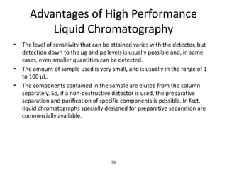 Advantages of High Performance
Liquid Chromatography
• The level of sensitivity that can be attained varies with the detector, but
detection down to the µg and pg levels is usually possible and, in some
cases, even smaller quantities can be detected.
• The amount of sample used is very small, and is usually in the range of 1
to 100 µL.
• The components contained in the sample are eluted from the column
separately. So, if a non-destructive detector is used, the preparative
separation and purification of specific components is possible. In fact,
liquid chromatographs specially designed for preparative separation are
commercially available.
39
 