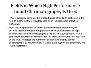 Fields in Which High Performance
Liquid Chromatography Is Used
• HPLC is currently being used in a broad range of fields. In particular, in the
field of biochemistry, it is widely used as an indispensable analytical
technique.
• From the perspective of an analytical instrument manufacturer, we
observe that the industry that purchases the highest number of high
performance liquid chromatographs is the pharmaceutical industry. It is
said that the number of deliveries for this industry accounts for about 40%
of the total. Although the number of deliveries to quality control
departments is particularly high, it is also quite high for drug discovery and
R&D departments.
41
 