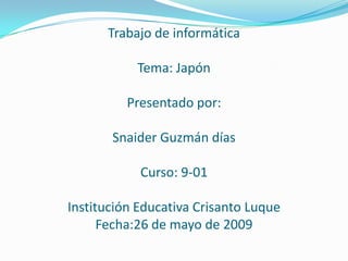 Trabajo de informática

           Tema: Japón

          Presentado por:

       Snaider Guzmán días

            Curso: 9-01

Institución Educativa Crisanto Luque
      Fecha:26 de mayo de 2009
 