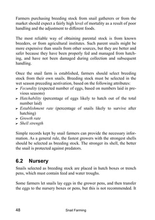 Snail Farming48
Farmers purchasing breeding stock from snail gatherers or from the
market should expect a fairly high level of mortality as a result of poor
handling and the adjustment to different foods.
The most reliable way of obtaining parental stock is from known
breeders, or from agricultural institutes. Such parent snails might be
more expensive than snails from other sources, but they are better and
safer because they have been properly fed and managed from hatch-
ing, and have not been damaged during collection and subsequent
handling.
Once the snail farm is established, farmers should select breeding
stock from their own snails. Breeding stock must be selected in the
wet season preceding aestivation, based on the following attributes:
? Fecundity (expected number of eggs, based on numbers laid in pre-
vious seasons)
? Hatchability (percentage of eggs likely to hatch out of the total
number laid)
? Establishment rate (percentage of snails likely to survive after
hatching)
? Growth rate
? Shell strength
Simple records kept by snail farmers can provide the necessary infor-
mation. As a general rule, the fastest growers with the strongest shells
should be selected as breeding stock. The stronger its shell, the better
the snail is protected against predators.
6.2 Nursery
Snails selected as breeding stock are placed in hutch boxes or trench
pens, which must contain feed and water troughs.
Some farmers let snails lay eggs in the grower pens, and then transfer
the eggs to the nursery boxes or pens, but this is not recommended. It
 