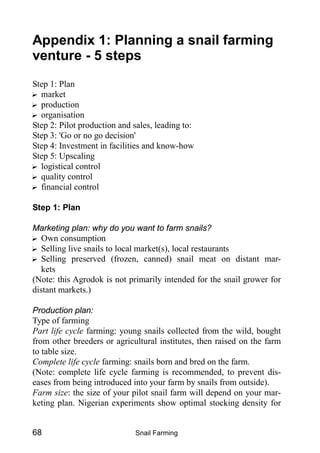 Snail Farming68
Appendix 1: Planning a snail farming
venture - 5 steps
Step 1: Plan
? market
? production
? organisation
Step 2: Pilot production and sales, leading to:
Step 3: 'Go or no go decision'
Step 4: Investment in facilities and know-how
Step 5: Upscaling
? logistical control
? quality control
? financial control
Step 1: Plan
Marketing plan: why do you want to farm snails?
? Own consumption
? Selling live snails to local market(s), local restaurants
? Selling preserved (frozen, canned) snail meat on distant mar-
kets
(Note: this Agrodok is not primarily intended for the snail grower for
distant markets.)
Production plan:
Type of farming
Part life cycle farming: young snails collected from the wild, bought
from other breeders or agricultural institutes, then raised on the farm
to table size.
Complete life cycle farming: snails born and bred on the farm.
(Note: complete life cycle farming is recommended, to prevent dis-
eases from being introduced into your farm by snails from outside).
Farm size: the size of your pilot snail farm will depend on your mar-
keting plan. Nigerian experiments show optimal stocking density for
 
