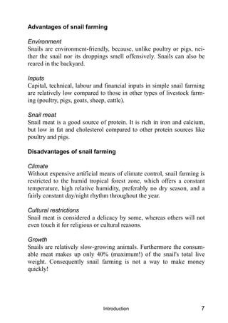 Introduction 7
Advantages of snail farming
Environment
Snails are environment-friendly, because, unlike poultry or pigs, nei-
ther the snail nor its droppings smell offensively. Snails can also be
reared in the backyard.
Inputs
Capital, technical, labour and financial inputs in simple snail farming
are relatively low compared to those in other types of livestock farm-
ing (poultry, pigs, goats, sheep, cattle).
Snail meat
Snail meat is a good source of protein. It is rich in iron and calcium,
but low in fat and cholesterol compared to other protein sources like
poultry and pigs.
Disadvantages of snail farming
Climate
Without expensive artificial means of climate control, snail farming is
restricted to the humid tropical forest zone, which offers a constant
temperature, high relative humidity, preferably no dry season, and a
fairly constant day/night rhythm throughout the year.
Cultural restrictions
Snail meat is considered a delicacy by some, whereas others will not
even touch it for religious or cultural reasons.
Growth
Snails are relatively slow-growing animals. Furthermore the consum-
able meat makes up only 40% (maximum!) of the snail's total live
weight. Consequently snail farming is not a way to make money
quickly!
 