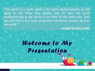 Welcome to My
Presentation
“The spiral in a snail’s shell is the same mathematically as the
spiral in the Milky Way galaxy, and It’s also the same
mathematically as the spirals in our DNA. It's the same ratio that
you will find in very basic music that transcends cultures all over
the world.”
- Joseph Gordon Levitt
 
