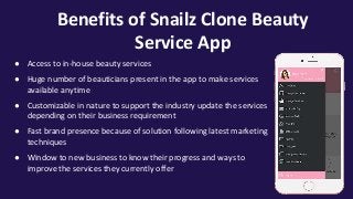 Benefits of Snailz Clone Beauty
Service App
● Access to in-house beauty services
● Huge number of beauticians present in the app to make services
available anytime
● Customizable in nature to support the industry update the services
depending on their business requirement
● Fast brand presence because of solution following latest marketing
techniques
● Window to new business to know their progress and ways to
improve the services they currently offer
 