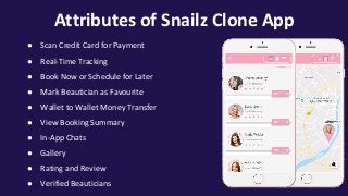 Attributes of Snailz Clone App
● Scan Credit Card for Payment
● Real-Time Tracking
● Book Now or Schedule for Later
● Mark Beautician as Favourite
● Wallet to Wallet Money Transfer
● View Booking Summary
● In-App Chats
● Gallery
● Rating and Review
● Verified Beauticians
 