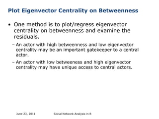 Plot Eigenvector Centrality on Betweenness One method is to plot/regress eigenvector centrality on betweenness and examine the residuals. An actor with high betweenness and low eigenvector centrality may be an important gatekeeper to a central actor. An actor with low betweeness and high eigenvector centrality may have unique access to central actors. Social Network Analysis in R June 23, 2011 