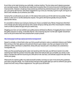 If you'd like some help boosting your golf skills, continue reading. The tips below won't always guarantee
you overnight success. Sometimes you might have to practice them for some time prior to deciding to see
improvements. However, should you keep practicing and learning what techniques work most effective for
you, your game will improve. Give these suggestions a go once you next play a game of golf, and figure out
which ones will allow you to enhance your skills.
Carrying this out will assist you to zero in in the stance that assists you hit the ball most accurately. Proper
stance is vital, but it is not the identical for anyone. Your game will improve greatly once you find the
appropriate stance.
It is possible to enhance your swing by making use of your complete body. Plenty of beginners think their
arms should carry the swing and end up with a weak swing by making use of this misconception. Instead,
make an effort to follow through with your whole body.
Wiggling your toes can see whether your golfing stance will likely be effective. If wiggling the toes is hard if
the golfer prepares to swing, it indicates that he / she is leaning very far in to the ball.A golfer should lean
back to the point where their feet presents them proper posture.
http://www.page1rankings.org/social-media-management/
Speed is actually a critical factor when you find yourself working to make an extended distance putt. Rather
than aiming on the hole, glance at the putt and shoot to get a target. Like that, you happen to be more
unlikely to either overshoot or undershoot, along with your second putt is very likely to be considered a
manageable one.
When you find yourself gripping the putter and standing within the ball, your left hand needs to be while
watching ball. Hold this position since the putter strikes the ball and also you complete your stroke. It will
help to maintain the ball from bouncing too difficult from the club face, and will also support the club firmly
inside your grasp.
What works for starters golfer may well not benefit another, but keep an open mind and try the guidelines
and ideas using this article. You could find the final part of the puzzle when you work to enhance your game.
Experiment with many of these suggestions! Your golf score will benefit!
 