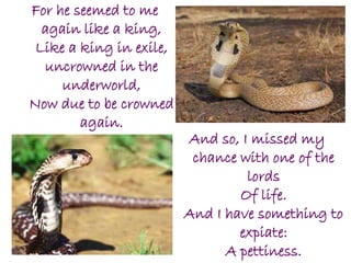 For he seemed to me
again like a king,
Like a king in exile,
uncrowned in the
underworld,
Now due to be crowned
again.
And so, I missed my
chance with one of the
lords
Of life.
And I have something to
expiate:
A pettiness.
 
