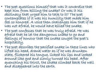 • The poet questions himself that was it cowardice that
kept him from killing the snake? Or was it his
obstinacy that urged him to talk to it? The poet
contemplates if it was his humility that made him
feel so honored. A voice then challenges him that if he
was not afraid, he would have killed the snake.
• The poet confesses that he was truly afraid. He was
afraid that he let the dangerous snake to go and
feelings of honoUr that the snake sought the poet’s
hospitality.
• The poet describes the pacified snake in these lines who
lifted his head, drank water as if he was drunken
state, flickered his tongue, licked his lips and looked
around like god and slowly turned his head. After
quenching his thirst, the snake climbed back the wall
and disappeared into the earth.
 