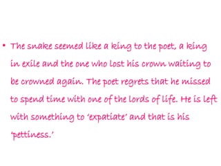 • The snake seemed like a king to the poet, a king
in exile and the one who lost his crown waiting to
be crowned again. The poet regrets that he missed
to spend time with one of the lords of life. He is left
with something to ‘expatiate’ and that is his
‘pettiness.’
 