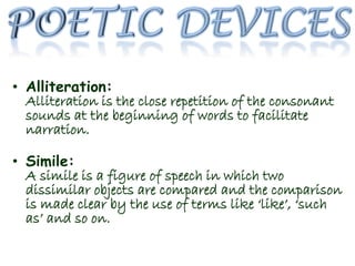 • Alliteration:
Alliteration is the close repetition of the consonant
sounds at the beginning of words to facilitate
narration.
• Simile:
A simile is a figure of speech in which two
dissimilar objects are compared and the comparison
is made clear by the use of terms like ‘like’, ‘such
as’ and so on.
 