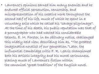 • Lawrence's opinions earned him many enemies and he
endured official persecution, censorship, and
misrepresentation of his creative work throughout the
second half of his life, much of which he spent in a
voluntary exile which he called his "savage pilgrimage“.
At the time of his death, his public reputation was that of
a pornographer who had wasted his considerable
talents. E. M. Forster, in an obituary notice, challenged
this widely held view, describing him as, "The greatest
imaginative novelist of our generation.”Later, the
influential Cambridge critic F. R. Leavis championed
both his artistic integrity and his moral seriousness,
placing much of Lawrence's fiction within
the canonical "great tradition" of the English novel.
 