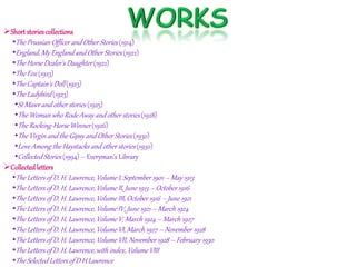 Short storiescollections
•The Prussian Officerand Other Stories (1914)
•England, My England and Other Stories (1922)
•The Horse Dealer's Daughter (1922)
•The Fox (1923)
•The Captain's Doll (1923)
•The Ladybird (1923)
•St Mawr and other stories (1925)
•The Woman who Rode Away and other stories (1928)
•The Rocking-HorseWinner (1926)
•The Virgin and the Gipsy and Other Stories (1930)
•Love Among the Haystacks and other stories (1930)
•Collected Stories (1994) – Everyman's Library
Collectedletters
•The Letters of D. H. Lawrence, Volume I, September 1901 – May 1913
•The Letters of D. H. Lawrence, Volume II, June 1913 – October 1916
•The Letters of D. H. Lawrence, Volume III, October 1916 – June 1921
•The Letters of D. H. Lawrence, Volume IV, June 1921 – March 1924
•The Letters of D. H. Lawrence, Volume V, March 1924 – March 1927
•The Letters of D. H. Lawrence, Volume VI, March 1927 – November 1928
•The Letters of D. H. Lawrence, Volume VII, November 1928 – February 1930
•The Letters of D. H. Lawrence, with index, Volume VIII
•The Selected Letters of D H Lawrence
 