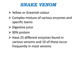 SNAKE VENOM
 Yellow or Greenish colour
 Complex mixture of various enzymes and
specific toxins
 Digestive juice
 90% protein
 Have 25 different enzymes found in
various venoms and 10 of these occur
frequently in most venoms
 