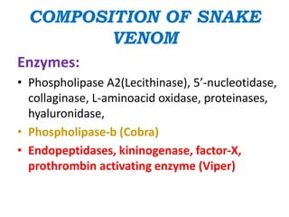 COMPOSITION OF SNAKE
VENOM
Enzymes:
• Phospholipase A2(Lecithinase), 5’-nucleotidase,
collaginase, L-aminoacid oxidase, proteinases,
hyaluronidase,
• Phospholipase-b (Cobra)
• Endopeptidases, kininogenase, factor-X,
prothrombin activating enzyme (Viper)
 