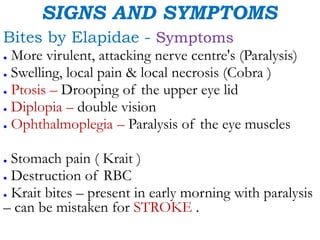 SIGNS AND SYMPTOMS
Bites by Elapidae - Symptoms
● More virulent, attacking nerve centre's (Paralysis)
● Swelling, local pain & local necrosis (Cobra )
● Ptosis – Drooping of the upper eye lid
● Diplopia – double vision
● Ophthalmoplegia – Paralysis of the eye muscles
● Stomach pain ( Krait )
● Destruction of RBC
● Krait bites – present in early morning with paralysis
– can be mistaken for STROKE .
 