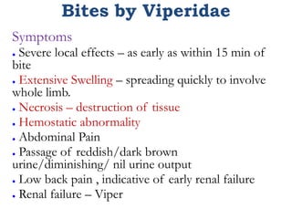 Bites by Viperidae
Symptoms
● Severe local effects – as early as within 15 min of
bite
● Extensive Swelling – spreading quickly to involve
whole limb.
● Necrosis – destruction of tissue
● Hemostatic abnormality
● Abdominal Pain
● Passage of reddish/dark brown
urine/diminishing/ nil urine output
● Low back pain , indicative of early renal failure
● Renal failure – Viper
 
