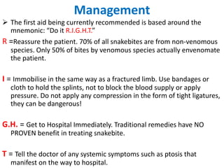 Management
 The first aid being currently recommended is based around the
mnemonic: “Do it R.I.G.H.T.”
R =Reassure the patient. 70% of all snakebites are from non-venomous
species. Only 50% of bites by venomous species actually envenomate
the patient.
I = Immobilise in the same way as a fractured limb. Use bandages or
cloth to hold the splints, not to block the blood supply or apply
pressure. Do not apply any compression in the form of tight ligatures,
they can be dangerous!
G.H. = Get to Hospital Immediately. Traditional remedies have NO
PROVEN benefit in treating snakebite.
T = Tell the doctor of any systemic symptoms such as ptosis that
manifest on the way to hospital.
 