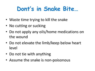 Dont’s in Snake Bite…
• Waste time trying to kill the snake
• No cutting or sucking
• Do not apply any oils/home medications on
the wound
• Do not elevate the limb/keep below heart
level
• Do not tie with anything
• Assume the snake is non-poisonous
 