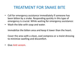 TREATMENT FOR SNAKE BITE
• Call for emergency assistance immediately if someone has
been bitten by a snake. Responding quickly in this type of
emergency is crucial. While waiting for emergency assistance:
• Wash the bite with soap and water.
Immobilize the bitten area and keep it lower than the heart.
Cover the area with a clean, cool compress or a moist dressing
to minimize swelling and discomfort.
• Give Anti venom.
 