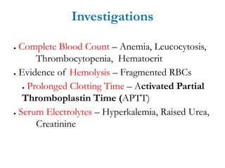 Investigations
● Complete Blood Count – Anemia, Leucocytosis,
Thrombocytopenia, Hematocrit
● Evidence of Hemolysis – Fragmented RBCs
● Prolonged Clotting Time – Activated Partial
Thromboplastin Time (APTT)
● Serum Electrolytes – Hyperkalemia, Raised Urea,
Creatinine
 