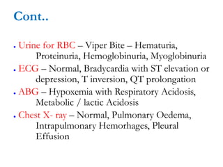 Cont..
● Urine for RBC – Viper Bite – Hematuria,
Proteinuria, Hemoglobinuria, Myoglobinuria
● ECG – Normal, Bradycardia with ST elevation or
depression, T inversion, QT prolongation
● ABG – Hypoxemia with Respiratory Acidosis,
Metabolic / lactic Acidosis
● Chest X- ray – Normal, Pulmonary Oedema,
Intrapulmonary Hemorhages, Pleural
Effusion
 